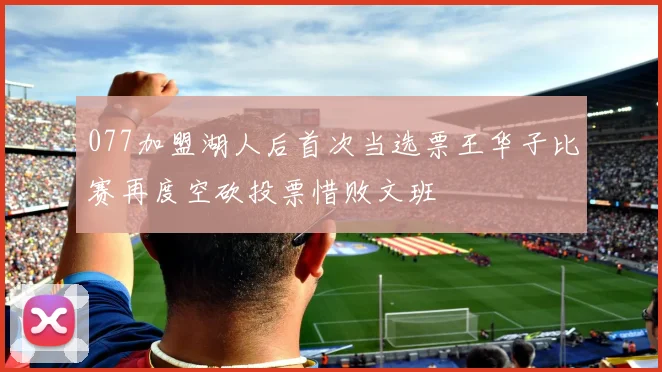 077加盟湖人后首次当选票王华子比赛再度空砍投票惜败文班