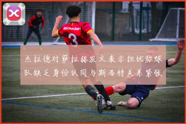 杰拉德对萨拉赫发文表示担忧称球队缺乏身份认同与斯洛特关系紧张