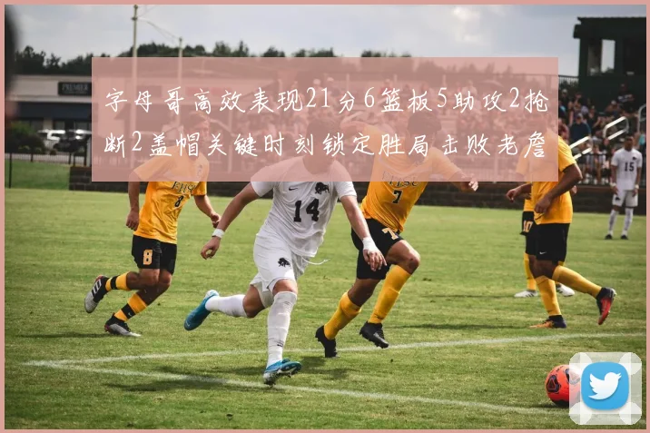 字母哥高效表现21分6篮板5助攻2抢断2盖帽关键时刻锁定胜局击败老詹