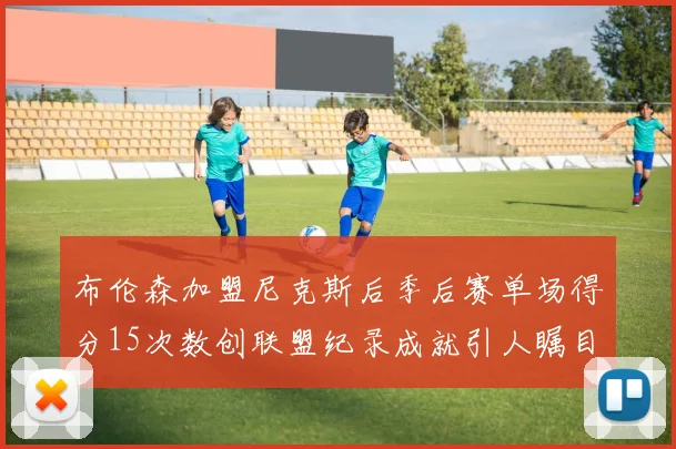 布伦森加盟尼克斯后季后赛单场得分15次数创联盟纪录成就引人瞩目