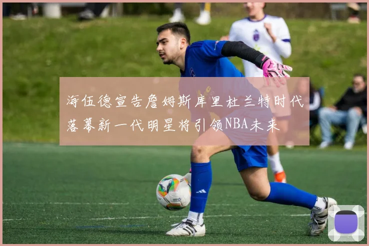 海伍德宣告詹姆斯库里杜兰特时代落幕新一代明星将引领NBA未来