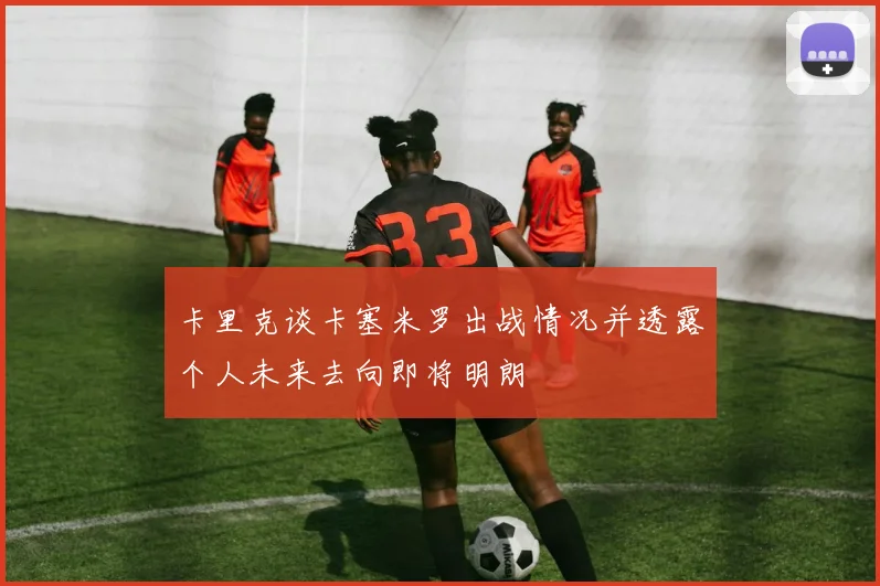 卡里克谈卡塞米罗出战情况并透露个人未来去向即将明朗