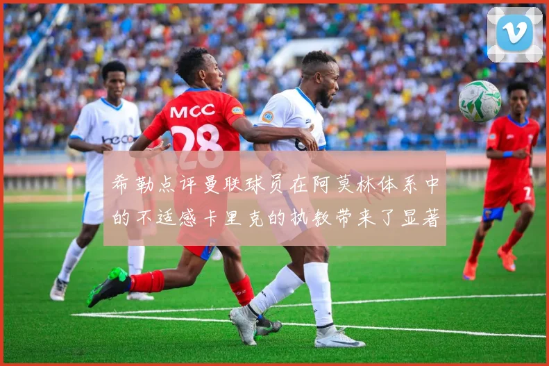希勒点评曼联球员在阿莫林体系中的不适感卡里克的执教带来了显著变化
