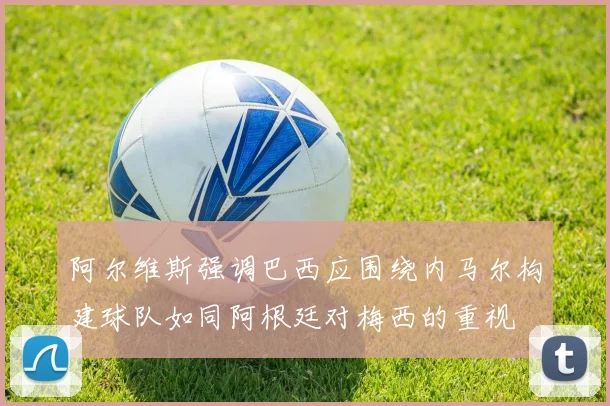 阿尔维斯强调巴西应围绕内马尔构建球队如同阿根廷对梅西的重视