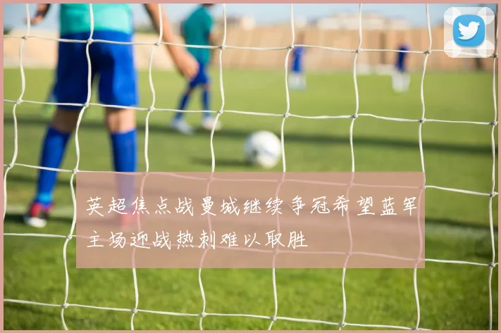 英超焦点战曼城继续争冠希望蓝军主场迎战热刺难以取胜