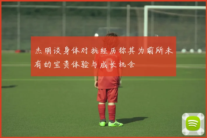 杰明谈身体对抗经历称其为前所未有的宝贵体验与成长机会