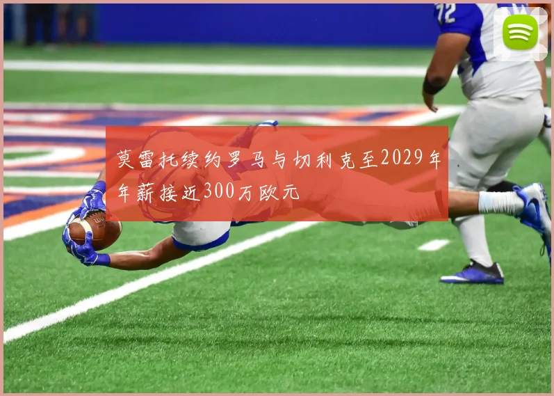 莫雷托续约罗马与切利克至2029年年薪接近300万欧元
