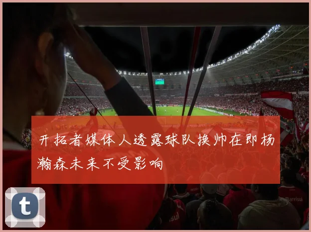 开拓者媒体人透露球队换帅在即杨瀚森未来不受影响