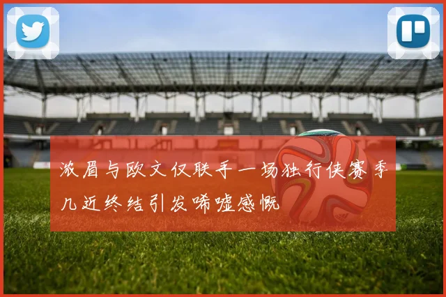 浓眉与欧文仅联手一场独行侠赛季几近终结引发唏嘘感慨