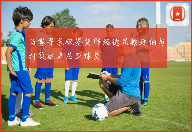 马赛寻求双签费耶诺德昆滕廷伯与科莫达库尼亚球员