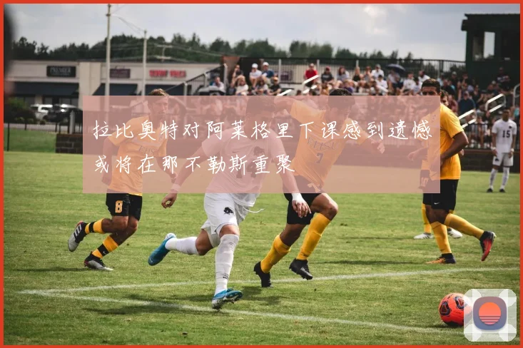 拉比奥特对阿莱格里下课感到遗憾或将在那不勒斯重聚