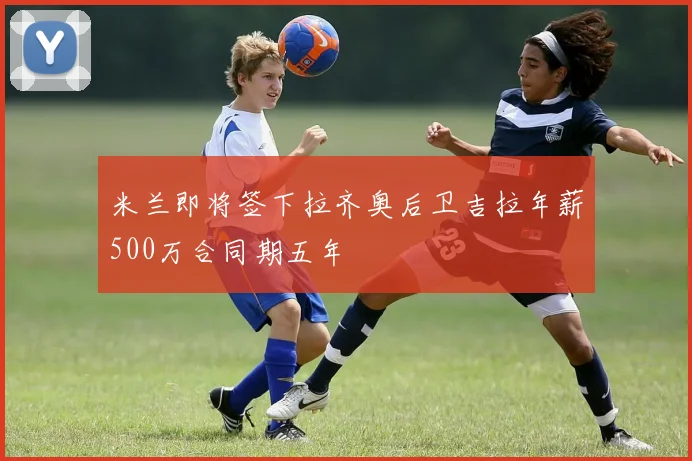 米兰即将签下拉齐奥后卫吉拉年薪500万合同期五年