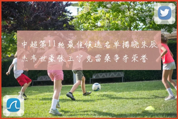 中超第11轮最佳候选名单揭晓朱辰杰韦世豪张玉宁克雷桑争夺荣誉