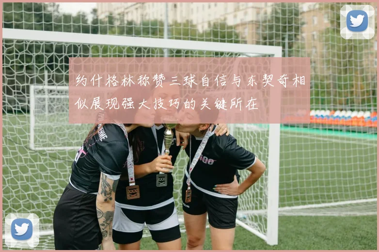 约什格林称赞三球自信与东契奇相似展现强大技巧的关键所在